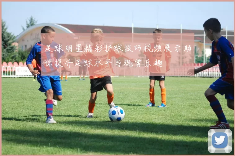 足球明星精彩护球技巧视频展示助你提升足球水平与观赏乐趣