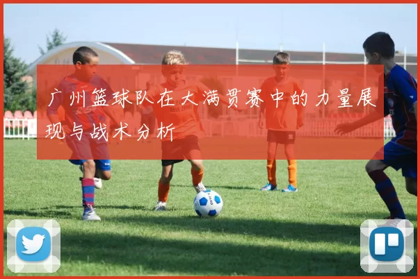 广州篮球队在大满贯赛中的力量展现与战术分析