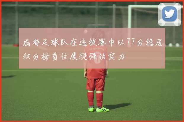 成都足球队在选拔赛中以77分稳居积分榜首位展现强劲实力