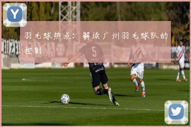 羽毛球热点：解读广州羽毛球队的控制